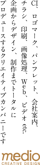 株式会社メディオはCI、ロゴマーク、パンフレット、会社案内、チラシ、印刷、画像処理、Web、ビデオ etc. 企画からデザイン、制作までトータルにプロデュースするクリエイティブカンパニーです